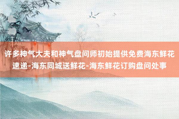 许多神气大夫和神气盘问师初始提供免费海东鲜花速递-海东同城送鲜花-海东鲜花订购盘问处事